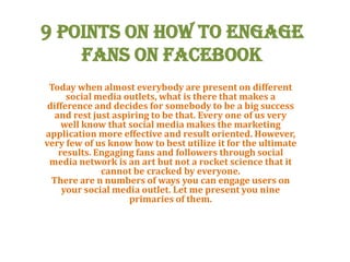 9 Points on How to Engage
Fans on Facebook
Today when almost everybody are present on different
social media outlets, what is there that makes a
difference and decides for somebody to be a big success
and rest just aspiring to be that. Every one of us very
well know that social media makes the marketing
application more effective and result oriented. However,
very few of us know how to best utilize it for the ultimate
results. Engaging fans and followers through social
media network is an art but not a rocket science that it
cannot be cracked by everyone.
There are n numbers of ways you can engage users on
your social media outlet. Let me present you nine
primaries of them.
 