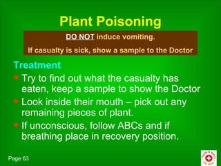 Plant Poisoning
                 DO NOT induce vomiting.
      If casualty is sick, show a sample to the Doctor

 Treatment
 • Try to find out what the casualty has
   eaten, keep a sample to show the Doctor
 • Look inside their mouth – pick out any
   remaining pieces of plant.
 • If unconscious, follow ABCs and if
   breathing place in recovery position.

Page 63
 