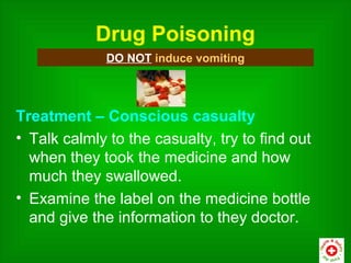 Drug Poisoning
              DO NOT induce vomiting




Treatment – Conscious casualty
• Talk calmly to the casualty, try to find out
  when they took the medicine and how
  much they swallowed.
• Examine the label on the medicine bottle
  and give the information to they doctor.
 