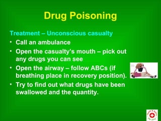 Drug Poisoning
Treatment – Unconscious casualty
• Call an ambulance
• Open the casualty’s mouth – pick out
  any drugs you can see
• Open the airway – follow ABCs (if
  breathing place in recovery position).
• Try to find out what drugs have been
  swallowed and the quantity.
 