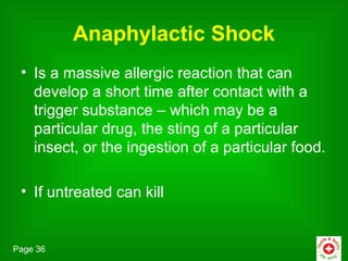Anaphylactic Shock
 • Is a massive allergic reaction that can
   develop a short time after contact with a
   trigger substance – which may be a
   particular drug, the sting of a particular
   insect, or the ingestion of a particular food.

 • If untreated can kill


Page 36
 