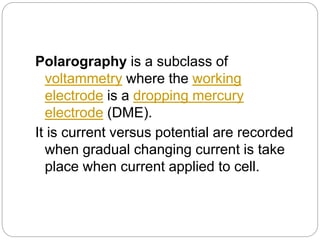 Polarography is a subclass of
voltammetry where the working
electrode is a dropping mercury
electrode (DME).
It is current versus potential are recorded
when gradual changing current is take
place when current applied to cell.
 
