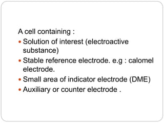 A cell containing :
 Solution of interest (electroactive
substance)
 Stable reference electrode. e.g : calomel
electrode.
 Small area of indicator electrode (DME)
 Auxiliary or counter electrode .
 