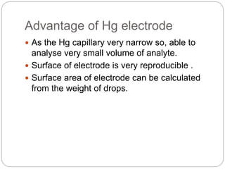 Advantage of Hg electrode
 As the Hg capillary very narrow so, able to
analyse very small volume of analyte.
 Surface of electrode is very reproducible .
 Surface area of electrode can be calculated
from the weight of drops.
 