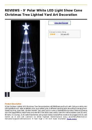 REVIEWS - 9' Polar White LED Light Show Cone
Christmas Tree Lighted Yard Art Decoration
ViewUserReviews
Average Customer Rating
3.0 out of 5
Product Description
9 Foot Outdoor Lighted LED Christmas Tree DecorationItem #03586Features:Pre-lit with 344 pure white mini
LED lightsBulb size: wide angleBulb color: pure whiteCycles 9 different dazzling light show effects ranging from:
steady burning, slow fade, random twinkle, fast spiral just to name a fewAdditional product features:Glowing
star tree topperWhite metal frame and stand9.5 foot black lead cordUL listed for indoor/outdoor use120 volts,
60 hertz, 0.13 amps, 21.61 wattsTransformer and ground stakes includedTree needs to be plugged into its own
outlet as it will not connect to other lighted items4-piece easy assemblyMaterial(s):
metal/wire/plasticDimensions: 9 feet high x 35 inch base diameter Read more
 