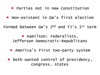  Parties not in new Constitution

 Non-existent in GW‟s first election
Formed between GW‟s 2nd and TJ‟s 1st term

 Hamilton: Federalists,
Jefferson Democratic-Republicans
 America‟s First two-party system
 Both wanted control of presidency,
congress, states

 