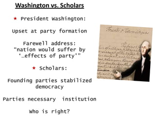Washington vs. Scholars
 President Washington:
Upset at party formation
Farewell address:
“nation would suffer by
„…effects of party‟”
 Scholars:
Founding parties stabilized
democracy
Parties necessary

institution

Who is right?

 