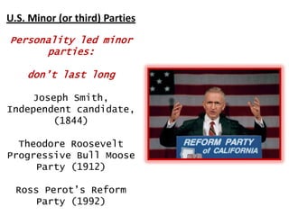 U.S. Minor (or third) Parties
Personality led minor
parties:

don‟t last long
Joseph Smith,
Independent candidate,
(1844)
Theodore Roosevelt
Progressive Bull Moose
Party (1912)
Ross Perot‟s Reform
Party (1992)

 
