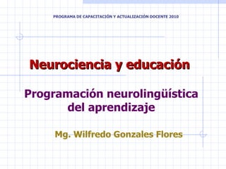 Neurociencia y educación  Programación neurolingüística del aprendizaje Mg. Wilfredo Gonzales Flores PROGRAMA DE CAPACITACIÓN Y ACTUALIZACIÓN DOCENTE 2010 