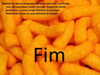 Quando os donos chegaram, acharam estranho a confusão,
  mas não prestaram muita atenção. Depois de tantas
  peripécias, o nosso amigo Bolinhas lá consegui
  finalmente comer as suas bolinhas de queijo!




                        Fim
 