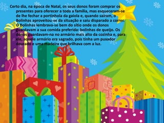 Certo dia, na época de Natal, os seus donos foram comprar os
   presentes para oferecer a toda a família, mas esqueceram-se
   de lhe fechar a portinhola da gaiola e, quando saíram, o
   Bolinhas aproveitou-se da situação e saiu disparado a correr.
   O Bolinhas lembrava-se bem do sítio onde os donos
   guardavam a sua comida preferida: bolinhas de queijo. Os
   donos guardavam-na no armário mais alto da cozinha e, para
   ele, aquele armário era sagrado, pois tinha um puxador
   dourado e uma madeira que brilhava com a luz.
 