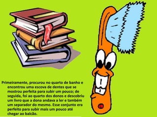 Primeiramente, procurou no quarto de banho e
   encontrou uma escova de dentes que se
   mostrou perfeita para subir um pouco; de
   seguida, foi ao quarto dos donos e descobriu
   um livro que a dona andava a ler e também
   um separador do mesmo. Esse conjunto era
   perfeito para subir mais um pouco até
   chegar ao balcão.
 