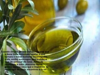 Quando chegou ao dito balcão, reparou que
  a dona tinha entornado azeite, o que
  tornara o móvel bastante escorregadio,
  e ele, então, escorregou para o chão, e
  teve de começar de novo. Antes de
  recomeçar a subir, procurou numa
  gaveta alguma coisa que o impedisse de
  escorregar de novo; encontrou e lá foi
  ele.
 