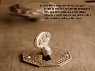 Escalou entre os puxadores até conseguir
   chegar ao armário. Finalmente conseguira,
   mas, para sua surpresa, a porta estava
   trancada e então teve de roer fortemente à
   volta da sua fechadura e lá entrou.
 