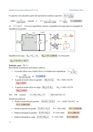 Análise de circuitos elétricos CC e CA Pedro Barros Neto
O capacitor será calculado a partir da expressão da reatância capacitiva: XC =
1
2π fC
1,884=
1
6,28x 60xC
isolando C C=
1
6,28x 60 x1,884
C=
1
709,9
C=0,00140 F
ou C=1,4 μ F . Com essa capacitância teremos a impedância da carga igual ao conjugado da
impedância do gerador.
Impedância da carga: ZLD = RLD - j XC ZLD =10- j1,884Ω na forma polar
ZLD =10,176∠−10,7° .
Potências para FP= 1
Para calcular as potências, precisamos conhecer:
• A corrente eficaz com a tensão eficaz e os módulos das impedâncias I =
VG
ZG+ZLD
I =
220
10,176+10,176
ou I =10,81 A .
• A queda de tensão eficaz no gerador: VdG = I . ZG VdG =10,81 x10,176
VdG =110V .
• A queda de tensão eficaz na carga: VdLD = I . ZLD VdLD =10,81 x10,176
VdLD =110V .
Pela LTK , teremos: −VG+VdG+VdLD =0 −220+110+110 =0 .
Cálculo das potências
• Potência fornecida pelo gerador: S =P=−[ I2
ZG ] P=−[10,812
(10,176)] ou
P =−1.189,13W .
• Potência aparente do gerador S =P=−VG I P=−220 x10,81 P=−2.378,2 W .
• Potência dissipada no gerador S =P=VdG I P =110 x 10,81 P=1.189,1W .
• Potência dissipada na carga S =P= VdLD I P=110 x 10,81 P =1.189,1W .
10
 
