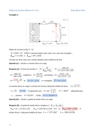 Análise de circuitos elétricos CC e CA Pedro Barros Neto
Exemplo 2:
Dados do circuito na fig. 9 – 12
V =250V ∠0° (250V é convencionado como valor r.m.s. para este exemplo) ,
Zlinha =1+ j 4Ω e Zcarga =39 + j 26Ω .
Circuito em série, mas com a tensão adotada como referência de fase.
Questão (a) – calcular a corrente eficaz na carga.
Resposta (a) : O fasor da corrente, é: I =
V
Zlinha + ZLD
I =
250∠0°
(1+ j 4)+(39 + j 26)
I =
250∠ 0°
(40 + j 30)
simplificar I =
25∠0°
(4 + j3)
racionalizar I =
25(4− j 3)
(4 + j3)(4 − j 3)
I =
25(4 − j3)
25
ou I =(4− j 3) A e o conjugado I∗
=(4 + j 3) A .
A corrente eficaz na carga é a mesma do circuito, dada pelo módulo do fasor: I =√4
2
+ 3
2
I =√25 I =5 A . O argumento será θ =tan−1
(−3
4 ) θ =−36,87° adequando para
−j , teremos θ =323,43° . Então I =5∠323,43° A .
Questão (b) – calcular a queda de tensão eficaz na carga.
Resposta (b) : A queda de tensão eficaz complexa, é VLD = ILD (ZLD)
VLD =(4 − j 3)(39 + j 26) VLD =(156+78)+ j(104−117) ou VLD =234− j 13V . A
tensão eficaz é dada pelo módulo do fasor V =√−132
+2342
V =√169 +54.756
11
 