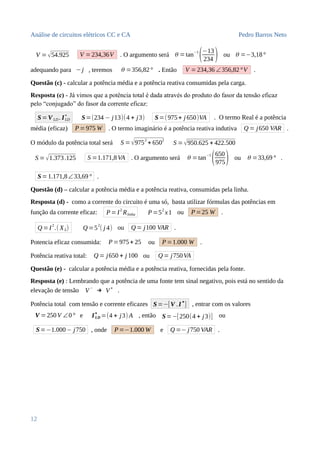Análise de circuitos elétricos CC e CA Pedro Barros Neto
V =√54.925 V =234,36V . O argumento será θ =tan
−1
(−13
234 ) ou θ =−3,18°
adequando para −j , teremos θ =356,82° . Então V =234,36 ∠356,82°V .
Questão (c) - calcular a potência média e a potência reativa consumidas pela carga.
Resposta (c) - Já vimos que a potência total é dada através do produto do fasor da tensão eficaz
pelo “conjugado” do fasor da corrente eficaz:
S=V LD . ILD
∗
S=(234 − j13)(4 + j3) S=(975+ j 650)VA . O termo Real é a potência
média (eficaz) P =975 W . O termo imaginário é a potência reativa indutiva Q = j650 VAR .
O módulo da potência total será S =√975
2
+ 650
2
S =√950.625 + 422.500
S =√1.373.125 S =1.171,8VA . O argumento será θ =tan−1
(650
975) ou θ =33,69° .
S=1.171,8∠33,69° .
Questão (d) – calcular a potência média e a potência reativa, consumidas pela linha.
Resposta (d) - como a corrente do circuito é uma só, basta utilizar fórmulas das potências em
função da corrente eficaz: P=I2
Rlinha P=52
x1 ou P=25 W .
Q =I
2
.( XL) Q =5
2
( j 4) ou Q = j100 VAR .
Potencia eficaz consumida: P=975+ 25 ou P=1.000 W .
Potência reativa total: Q = j650 + j 100 ou Q = j750VA
Questão (e) - calcular a potência média e a potência reativa, fornecidas pela fonte.
Resposta (e) : Lembrando que a potência de uma fonte tem sinal negativo, pois está no sentido da
elevação de tensão V
−
→ V
+
.
Potência total com tensão e corrente eficazes S=−[V .I
∗
] , entrar com os valores
V =250V ∠0° e ILD
∗
=(4 + j3) A , então S=−[250(4 + j3)] ou
S=−1.000− j750 , onde P=−1.000 W e Q =− j750 VAR .
12
 