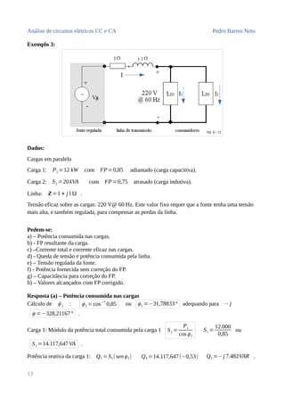 Análise de circuitos elétricos CC e CA Pedro Barros Neto
Exemplo 3:
Dados:
Cargas em paralelo
Carga 1: P1 =12 kW com FP=0,85 adiantado (carga capacitiva).
Carga 2: S2 =20kVA com FP=0,75 atrasado (carga indutiva).
Linha: Z=1 + j1Ω .
Tensão eficaz sobre as cargas: 220 V@ 60 Hz. Este valor fixo requer que a fonte tenha uma tensão
mais alta, e também regulada, para compensar as perdas da linha.
Pedem-se:
a) – Potência consumida nas cargas.
b) - FP resultante da carga.
c) –Corrente total e corrente eficaz nas cargas.
d) - Queda de tensão e potência consumida pela linha.
e) – Tensão regulada da fonte.
f) - Potência fornecida sem correção do FP.
g) – Capacitância para correção do FP.
h) – Valores alcançados com FP corrigido.
Resposta (a) – Potência consumida nas cargas
Cálculo de ϕ 1 : ϕ1 =cos
−1
0,85 ou ϕ1 =−31,78833° adequando para −j
ϕ =−328,21167° .
Carga 1: Módulo da potência total consumida pela carga 1 S1 =
P1
cosϕ1
S1 =
12.000
0,85
ou
S1 =14.117,647VA .
Potência reativa da carga 1: Q1 =S1(senϕ1) Q1 =14.117,647(−0,53) Q1 =−j 7.482VAR .
13
 
