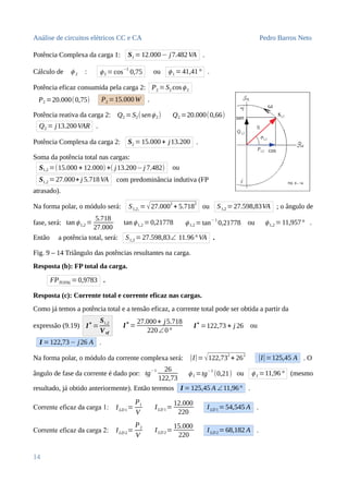Análise de circuitos elétricos CC e CA Pedro Barros Neto
Potência Complexa da carga 1: S1 =12.000− j7.482VA .
Cálculo de ϕ 2 : ϕ2 =cos
−1
0,75 ou ϕ1 =41,41° .
Potência eficaz consumida pela carga 2: P2 =S2 cosϕ2
P2 =20.000(0,75) P2 =15.000W .
Potência reativa da carga 2: Q2 =S2(senϕ2) Q2 =20.000(0,66)
Q2 = j13.200VAR .
Potência Complexa da carga 2: S2 =15.000+ j13.200 .
Soma da potência total nas cargas:
S1,2 =(15.000 + 12.000) +( j13.200−j 7.482) ou
S1,2 = 27.000+ j 5.718VA com predominância indutiva (FP
atrasado).
Na forma polar, o módulo será: S1,2, = √27.0002
+ 5.7182
ou S1,2 =27.598,83VA ; o ângulo de
fase, será: tan ϕ1,2 =
5.718
27.000
tan ϕ1,2 =0,21778 ϕ1,2 = tan
−1
0,21778 ou ϕ1,2 = 11,957° .
Então a potência total, será: S1,2 =27.598,83∠ 11.96° VA .
Fig. 9 – 14 Triângulo das potências resultantes na carga.
Resposta (b): FP total da carga.
FPTOTAL=0,9783 .
Resposta (c): Corrente total e corrente eficaz nas cargas.
Como já temos a potência total e a tensão eficaz, a corrente total pode ser obtida a partir da
expressão (9.19) I
∗
=
S1,2
Vef
I
∗
=
27.000+ j5.718
220∠0°
I∗
=122,73 + j 26 ou
I =122,73− j26 A .
Na forma polar, o módulo da corrente complexa será: |I|= √122,732
+ 262
|I|=125,45 A . O
ângulo de fase da corrente é dado por: tg−1 26
122,73
ϕ I =tg−1
(0,21) ou ϕ I =11,96 ° (mesmo
resultado, já obtido anteriormente). Então teremos I =125,45 A ∠11,96° .
Corrente eficaz da carga 1: ILD 1=
P1
V
ILD 1=
12.000
220
ILD 1=54,545 A .
Corrente eficaz da carga 2: ILD 2=
P2
V
ILD 2=
15.000
220
ILD 2=68,182 A .
14
 