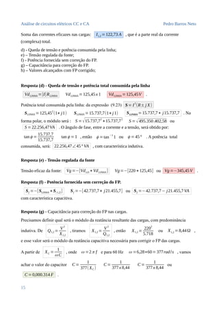 Análise de circuitos elétricos CC e CA Pedro Barros Neto
Soma das correntes eficazes nas cargas: I1,2 =122,73 A , que é a parte real da corrente
(complexa) total.
d) - Queda de tensão e potência consumida pela linha;
e) – Tensão regulada da fonte;
f) - Potência fornecida sem correção do FP.
g) – Capacitância para correção do FP.
h) – Valores alcançados com FP corrigido;
Resposta (d) - Queda de tensão e potência total consumida pela linha
VdLINHA =|I|RLINHA VdLINHA =125,45x 1 VdLINHA =125,45V .
Potência total consumida pela linha: da expressão (9.23) S= I
2
(R± j X)
SLINHA = 125,45
2
(1+ j1) SLINHA =15.737,7(1+ j 1) SLINHA =15.737,7 + j15.737,7 . Na
forma polar, o módulo será : S =√15.737,72
+15.737,72
S =√495.350.402,58 ou
S =22.256,47VA . O ângulo de fase, entre a corrente e a tensão, será obtido por:
tan ϕ =
15.737,7
15.737,7
tan ϕ =1 , então ϕ =tan
−1
1 ou ϕ =45° . A potência total
consumida, será: 22.256,47∠45° VA , com característica indutiva.
Resposta (e) - Tensão regulada da fonte
Tensão eficaz da fonte: Vg=−[VdLD + VdLINHA ] Vg=−[220 + 125,45] ou Vg=−345,45V .
Resposta (f) - Potência fornecida sem correção do FP.
Sf =−[SLINHA + S(1,2)] Sf =−[42.737,7+ j21.455,7] ou Sf =−42.737,7− j21.455,7VA
com característica capacitiva.
Resposta (g) - Capacitância para correção do FP nas cargas.
Precisamos definir qual será o módulo da reatância resultante das cargas, com predominância
indutiva. De Q1,2 =
V
2
X1,2
, tiramos X1,2 =
V
2
Q1,2
, então X1,2 =
220
2
5.718
ou X1,2 =8,44Ω ,
e esse valor será o módulo da reatância capacitiva necessária para corrigir o FP das cargas.
A partir de XC =
1
ω C
, onde ω =2π f e para 60 Hz ω =6,28∗60=377rad/s , vamos
achar o valor do capacitor C =
1
377(XC )
C=
1
377x 8,44
C =
1
377x 8,44
ou
C=0,000.314 F .
15
 