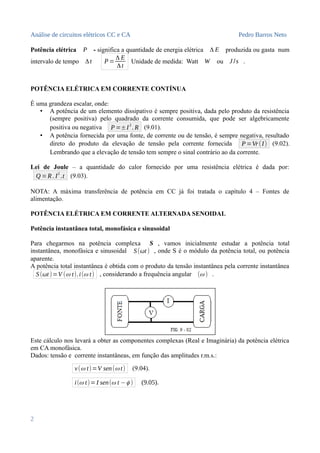 Análise de circuitos elétricos CC e CA Pedro Barros Neto
Potência elétrica P - significa a quantidade de energia elétrica Δ E produzida ou gasta num
intervalo de tempo Δt P=
Δ E
Δt
Unidade de medida: Watt W ou J /s .
POTÊNCIA ELÉTRICA EM CORRENTE CONTÍNUA
É uma grandeza escalar, onde:
• A potência de um elemento dissipativo é sempre positiva, dada pelo produto da resistência
(sempre positiva) pelo quadrado da corrente consumida, que pode ser algebricamente
positiva ou negativa P=±I2
. R (9.01).
• A potência fornecida por uma fonte, de corrente ou de tensão, é sempre negativa, resultado
direto do produto da elevação de tensão pela corrente fornecida P=Vr(I) (9.02).
Lembrando que a elevação de tensão tem sempre o sinal contrário ao da corrente.
Lei de Joule – a quantidade do calor fornecido por uma resistência elétrica é dada por:
Q =R. I2
.t (9.03).
NOTA: A máxima transferência de potência em CC já foi tratada o capítulo 4 – Fontes de
alimentação.
POTÊNCIA ELÉTRICA EM CORRENTE ALTERNADA SENOIDAL
Potência instantânea total, monofásica e sinusoidal
Para chegarmos na potência complexa S , vamos inicialmente estudar a potência total
instantânea, monofásica e sinusoidal S(ωt) , onde S é o módulo da potência total, ou potência
aparente.
A potência total instantânea é obtida com o produto da tensão instantânea pela corrente instantânea
S(ωt)=V (ω t).i(ω t) , considerando a frequência angular (ω ) .
Este cálculo nos levará a obter as componentes complexas (Real e Imaginária) da potência elétrica
em CA monofásica.
Dados: tensão e corrente instantâneas, em função das amplitudes r.m.s.:
v(ω t)=V sen(ω t) (9.04).
i(ω t)= I sen(ω t −ϕ ) (9.05).
2
 