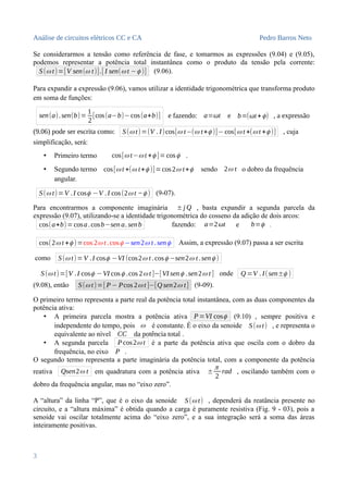 Análise de circuitos elétricos CC e CA Pedro Barros Neto
Se considerarmos a tensão como referência de fase, e tomarmos as expressões (9.04) e (9.05),
podemos representar a potência total instantânea como o produto da tensão pela corrente:
S(ω t)=[V sen(ω t)].[ I sen(ω t −ϕ )] (9.06).
Para expandir a expressão (9.06), vamos utilizar a identidade trigonométrica que transforma produto
em soma de funções:
sen(a).sen(b)=
1
2
[cos(a−b)−cos(a+b)] e fazendo: a=ωt e b=(ωt+ϕ) , a expressão
(9.06) pode ser escrita como: S(ω t)=(V . I)cos[ω t−(ω t+ϕ )]−cos[ω t +(ω t +ϕ )] , cuja
simplificação, será:
• Primeiro termo cos[ω t−ω t +ϕ ]=cosϕ .
• Segundo termo cos[ω t +(ω t+ϕ )]=cos2ω t+ϕ sendo 2ω t o dobro da frequência
angular.
S(ω t)=V .I cosϕ −V .I cos(2ω t −ϕ ) (9-07).
Para encontrarmos a componente imaginária ± j Q , basta expandir a segunda parcela da
expressão (9.07), utilizando-se a identidade trigonométrica do cosseno da adição de dois arcos:
cos(a+b)=cosa.cosb−sen a. senb fazendo: a=2ωt e b=ϕ .
cos(2ω t +ϕ )=cos 2ω t .cosϕ −sen2ω t .senϕ Assim, a expressão (9.07) passa a ser escrita
como S(ω t)=V .I cosϕ −VI (cos2ω t .cosϕ −sen2ω t .senϕ )
S(ω t)=[V .I cosϕ −VI cosϕ .cos 2ω t ]−[VI senϕ .sen2ω t ] onde Q =V . I(sen±ϕ )
(9.08), então S(ω t)=[ P− Pcos 2ω t ]−[Q sen2ω t] (9-09).
O primeiro termo representa a parte real da potência total instantânea, com as duas componentes da
potência ativa:
• A primeira parcela mostra a potência ativa P=VI cosϕ (9.10) , sempre positiva e
independente do tempo, pois ω é constante. É o eixo da senoide S(ω t) , e representa o
equivalente ao nível CC da potência total .
• A segunda parcela P cos2ω t é a parte da potência ativa que oscila com o dobro da
frequência, no eixo P .
O segundo termo representa a parte imaginária da potência total, com a componente da potência
reativa Qsen2ω t em quadratura com a potência ativa ±
π
2
rad , oscilando também com o
dobro da frequência angular, mas no “eixo zero”.
A “altura” da linha “P”, que é o eixo da senoide S(ω t) , dependerá da reatância presente no
circuito, e a “altura máxima” é obtida quando a carga é puramente resistiva (Fig. 9 - 03), pois a
senoide vai oscilar totalmente acima do “eixo zero”, e a sua integração será a soma das áreas
inteiramente positivas.
3
 