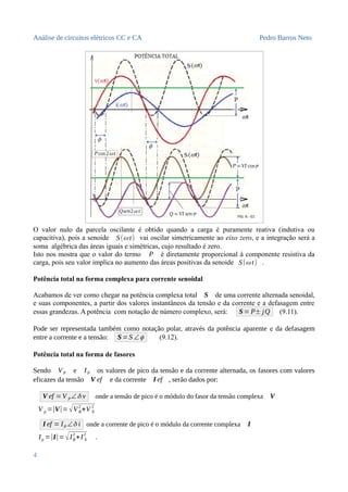 Análise de circuitos elétricos CC e CA Pedro Barros Neto
O valor nulo da parcela oscilante é obtido quando a carga é puramente reativa (indutiva ou
capacitiva), pois a senoide S(ω t) vai oscilar simetricamente ao eixo zero, e a integração será a
soma algébrica das áreas iguais e simétricas, cujo resultado é zero.
Isto nos mostra que o valor do termo P é diretamente proporcional à componente resistiva da
carga, pois seu valor implica no aumento das áreas positivas da senoide S(ω t) .
Potência total na forma complexa para corrente senoidal
Acabamos de ver como chegar na potência complexa total S de uma corrente alternada senoidal,
e suas componentes, a partir dos valores instantâneos da tensão e da corrente e a defasagem entre
essas grandezas. A potência com notação de número complexo, será: S= P± jQ (9.11).
Pode ser representada também como notação polar, através da potência aparente e da defasagem
entre a corrente e a tensão: S=S ∠ϕ (9.12).
Potência total na forma de fasores
Sendo VP e IP os valores de pico da tensão e da corrente alternada, os fasores com valores
eficazes da tensão V ef e da corrente I ef , serão dados por:
V ef =V P∠δ v onde a tensão de pico é o módulo do fasor da tensão complexa V
V p =|V|= √VR
2
+V X
2
I ef = IP ∠δ i onde a corrente de pico é o módulo da corrente complexa I
Ip =|I|=√IR
2
+I X
2
.
4
 