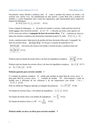 Análise de circuitos elétricos CC e CA Pedro Barros Neto
Inicialmente vamos abordar a potência total S como o produto dos fasores da tensão e da
corrente com valores r.m.s. Na multiplicação de dois fasores, a parte Real será o produto dos
módulos, e a parte Imaginária será a soma dos argumentos, aqui representados pelos respectivos
ângulos de defasagem:
S=V ef . I ef =VP. IP ∠δ v+δ i (9.13)
Como o ângulo de defasagem ϕ , da tensão em relação à corrente, é dado pela fase inicial da
tensão menos a fase inicial da corrente: ϕ =δv−δi , e não pela sua soma, como aparece em
(9.18), temos que utilizar o conjugado do fasor da corrente eficaz I
✴
ef , conforme já vimos no
tópico dos números complexos das ferramentas matemáticas para CA, onde: I
✴
ef =IP ∠−δ i .
Assim, a potência total é dada através do produto do fasor da tensão eficaz pelo “conjugado” do
fasor da corrente eficaz : S=V ef . I
✴
ef (9.14) que é o mesmo da expressão (9.11)
S= P± jQ . Em termos dos fasores com tensão e corrente de pico, a potência total será
S=
1
2
V .I∗
(9.15).
Potência total em função da tensão eficaz e do fasor da impedância complexa: S=
V
2
Z
(9.16).
Potência total em função da corrente eficaz e do fasor da impedância complexa: S= I
2
.Z (9.17)
ou S= I
2
(R± j X) (9.18).
Potência aparente para corrente senoidal S
É o módulo da potência complexa S , obtido pelo produto da parte Real da tensão eficaz V
pela parte Real da corrente eficaz I . Unidade de medida: VA (Volt-Ampere) e pode ser
medida com a utilização de um voltímetro e de um amperímetro com escala r .m .s. :
S =V . I (9.19).
Pode ser obtido por Pitágoras aplicado ao triângulo das potências: S =√P2
±Q2
(9.20).
Em função da corrente eficaz e do módulo da impedância: S =I
2
.Z (9.21).
Em função da tensão eficaz e do módulo da impedância: S =
V2
Z
(9.22).
Em função da potência eficaz e o FP: S =
P
cosϕ
(9.23).
Potência média, ou ativa, ou eficaz para corrente senoidal P
5
 
