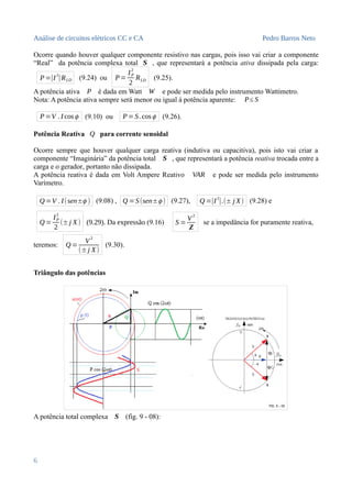 Análise de circuitos elétricos CC e CA Pedro Barros Neto
Ocorre quando houver qualquer componente resistivo nas cargas, pois isso vai criar a componente
“Real” da potência complexa total S , que representará a potência ativa dissipada pela carga:
P=|I
2
|RLD (9.24) ou P=
IP
2
2
RLD (9.25).
A potência ativa P é dada em Watt W e pode ser medida pelo instrumento Wattímetro.
Nota: A potência ativa sempre será menor ou igual à potência aparente: P≤ S
P=V . I cosϕ (9.10) ou P=S.cosϕ (9.26).
Potência Reativa Q para corrente senoidal
Ocorre sempre que houver qualquer carga reativa (indutiva ou capacitiva), pois isto vai criar a
componente “Imaginária” da potência total S , que representará a potência reativa trocada entre a
carga e o gerador, portanto não dissipada.
A potência reativa é dada em Volt Ampere Reativo VAR e pode ser medida pelo instrumento
Varímetro.
Q =V . I(sen±ϕ ) (9.08) , Q =S(sen±ϕ ) (9.27), Q =|I2
|.(± j X) (9.28) e
Q =
IP
2
2
(±j X) (9.29). Da expressão (9.16) S =
V
2
Z
se a impedância for puramente reativa,
teremos: Q =
V2
(±j X)
(9.30).
Triângulo das potências
A potência total complexa S (fig. 9 - 08):
6
 