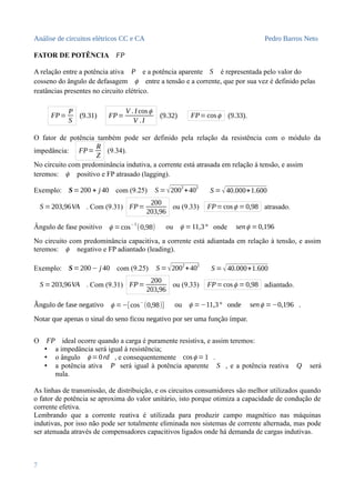 Análise de circuitos elétricos CC e CA Pedro Barros Neto
FATOR DE POTÊNCIA FP
A relação entre a potência ativa P e a potência aparente S é representada pelo valor do
cosseno do ângulo de defasagem ϕ entre a tensão e a corrente, que por sua vez é definido pelas
reatâncias presentes no circuito elétrico.
FP=
P
S
(9.31) FP=
V . I cosϕ
V .I
(9.32) FP=cosϕ (9.33).
O fator de potência também pode ser definido pela relação da resistência com o módulo da
impedância: FP=
R
Z
(9.34).
No circuito com predominância indutiva, a corrente está atrasada em relação à tensão, e assim
teremos: ϕ positivo e FP atrasado (lagging).
Exemplo: S=200 + j 40 com (9.25) S = √2002
+402
S =√40.000+1.600
S =203,96VA . Com (9.31) FP=
200
203,96
ou (9.33) FP=cosϕ =0,98 atrasado.
Ângulo de fase positivo ϕ =cos
−1
(0,98) ou ϕ =11,3° onde senϕ =0,196
No circuito com predominância capacitiva, a corrente está adiantada em relação à tensão, e assim
teremos: ϕ negativo e FP adiantado (leading).
Exemplo: S=200− j 40 com (9.25) S =√2002
+402
S =√40.000+1.600
S =203,96VA . Com (9.31) FP=
200
203,96
ou (9.33) FP=cosϕ =0,98 adiantado.
Ângulo de fase negativo ϕ =−[cos−
(0,98)] ou ϕ =−11,3° onde senϕ =−0,196 .
Notar que apenas o sinal do seno ficou negativo por ser uma função ímpar.
O FP ideal ocorre quando a carga é puramente resistiva, e assim teremos:
• a impedância será igual à resistência;
• o ângulo ϕ =0rd , e consequentemente cosϕ =1 .
• a potência ativa P será igual à potência aparente S , e a potência reativa Q será
nula.
As linhas de transmissão, de distribuição, e os circuitos consumidores são melhor utilizados quando
o fator de potência se aproxima do valor unitário, isto porque otimiza a capacidade de condução de
corrente efetiva.
Lembrando que a corrente reativa é utilizada para produzir campo magnético nas máquinas
indutivas, por isso não pode ser totalmente eliminada nos sistemas de corrente alternada, mas pode
ser atenuada através de compensadores capacitivos ligados onde há demanda de cargas indutivas.
7
 