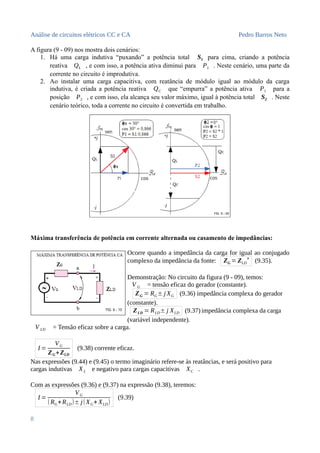 Análise de circuitos elétricos CC e CA Pedro Barros Neto
A figura (9 - 09) nos mostra dois cenários:
1. Há uma carga indutiva “puxando” a potência total S1 para cima, criando a potência
reativa QL , e com isso, a potência ativa diminui para P1 . Neste cenário, uma parte da
corrente no circuito é improdutiva.
2. Ao instalar uma carga capacitiva, com reatância de módulo igual ao módulo da carga
indutiva, é criada a potência reativa QC que “empurra” a potência ativa P1 para a
posição P2 , e com isso, ela alcança seu valor máximo, igual à potência total S2 . Neste
cenário teórico, toda a corrente no circuito é convertida em trabalho.
Máxima transferência de potência em corrente alternada ou casamento de impedâncias:
Ocorre quando a impedância da carga for igual ao conjugado
complexo da impedância da fonte: ZG = ZLD
✴
(9.35).
Demonstração: No circuito da figura (9 - 09), temos:
V G = tensão eficaz do gerador (constante).
ZG = RG± j XG (9.36) impedância complexa do gerador
(constante).
ZLD = RLD± j XLD (9.37) impedância complexa da carga
(variável independente).
V LD = Tensão eficaz sobre a carga.
I =
VG
ZG+ZLD
(9.38) corrente eficaz.
Nas expressões (9.44) e (9.45) o termo imaginário refere-se às reatâncias, e será positivo para
cargas indutivas XL e negativo para cargas capacitivas XC .
Com as expressões (9.36) e (9.37) na expressão (9.38), teremos:
I =
VG
(RG+RLD)± j(XG+ XLD)
(9.39)
8
 