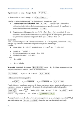 Análise de circuitos elétricos CC e CA Pedro Barros Neto
A potência ativa na carga é dada por (9.22): P=|I|2
RLD .
A potência total na carga é dada por (9.18) S= I
2
(R± j X) .
Para que a condição da expressão (9.43) seja satisfeita, teremos dois casos:
1. Carga ideal puramente resistiva, com ZLD =RLD : é intuitivo que a condição de
máxima transferência de potência para a carga ocorra quando o módulo da impedância do
gerador for igual à resistência da carga: ZG = RLD .
2. Carga mista, resistiva e reativa com (9.37) ZLD =RLD± j XLD : a reatância da carga
deverá ter o mesmo módulo da reatância do gerador, porém de tipos opostos, para anularem-
se e predominar somente a componente Real, que é a potência ativa P .
Exemplo 1:
Dado o circuito da figura 9 -11, calcular a capacitância C a ser ligada em paralelo com a carga,
para que haja a máxima transferência de potência do gerador para a carga.
Gerador:
• Tensão eficaz V G = 220V tensão de pico VP =V √2 ou VP =311,13V
• Frequência: f =60 Hz .
• Resistência das bobinas do estator: RG =10Ω
• Indutância do estator: LG =5mH
Carga:
• RLD =10Ω
• XLD a calcular.
Resolução: Impedância do gerador: ZG = RG+ j XG como RG já é dado, temos que calcular
o módulo da reatância indutiva, a partir da indutância dada:
XG =2π f L XG =6,28 x60 x 0,005H XG =1,884Ω .
Módulo da impedância do gerador:
ZG =√RG
2
+XG
2
ZG = √10
2
+1,884
2
ZG =√10
2
+1,884
2
ou ZG =10,176Ω .
Para definirmos a impedância em termos de fasores precisamos achar o ângulo de defasagem entre
a tensão e a corrente ϕ , calculado pela tangente do triângulo da impedância do gerador:
tan ϕ =
XG
RG
tan ϕ =
1,884
10
tan ϕ =0,189 onde ϕ =tan−1
0,189 ϕ =10,7° , então
teremos senϕ =0,18566 cosϕ =0,98 e ZG =10,176Ω ∠10,7° .
Para atender ao teorema da máxima transferência de potência, representado pela expressão (9.43), é
necessário apenas que XLD = XG =1,884Ω , haja vista que as resistências já são iguais.
9
 