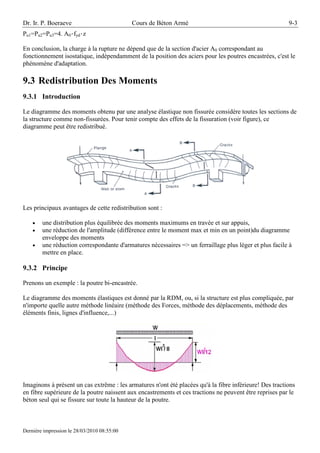 Dr. Ir. P. Boeraeve                          Cours de Béton Armé                                         9-3
Pu1=Pu2=Pu3=4. A0·fyd·z

En conclusion, la charge à la rupture ne dépend que de la section d'acier A0 correspondant au
fonctionnement isostatique, indépendamment de la position des aciers pour les poutres encastrées, c'est le
phénomène d'adaptation.

9.3 Redistribution Des Moments
9.3.1 Introduction

Le diagramme des moments obtenu par une analyse élastique non fissurée considère toutes les sections de
la structure comme non-fissurées. Pour tenir compte des effets de la fissuration (voir figure), ce
diagramme peut être redistribué.




Les principaux avantages de cette redistribution sont :

    •   une distribution plus équilibrée des moments maximums en travée et sur appuis,
    •   une réduction de l'amplitude (différence entre le moment max et min en un point)du diagramme
        enveloppe des moments
    •   une réduction correspondante d'armatures nécessaires => un ferraillage plus léger et plus facile à
        mettre en place.

9.3.2 Principe

Prenons un exemple : la poutre bi-encastrée.

Le diagramme des moments élastiques est donné par la RDM, ou, si la structure est plus compliquée, par
n'importe quelle autre méthode linéaire (méthode des Forces, méthode des déplacements, méthode des
éléments finis, lignes d'influence,...)




Imaginons à présent un cas extrême : les armatures n'ont été placées qu'à la fibre inférieure! Des tractions
en fibre supérieure de la poutre naissent aux encastrements et ces tractions ne peuvent être reprises par le
béton seul qui se fissure sur toute la hauteur de la poutre.



Dernière impression le 28/03/2010 08:55:00
 