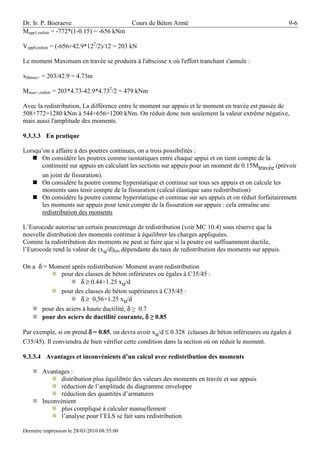 Dr. Ir. P. Boeraeve                          Cours de Béton Armé                                       9-6
Mapp1,redistr = -772*(1-0.15) = -656 kNm

Vapp0,redistr = (-656+42.9*122/2)/12 = 203 kN

Le moment Maximum en travée se produira à l'abscisse x où l'effort tranchant s'annule :

xMmax+ = 203/42.9 = 4.73m

Mmax+,redistr = 203*4.73-42.9*4.732/2 = 479 kNm

Avec la redistribution, La différence entre le moment sur appuis et le moment en travée est passée de
508+772=1280 kNm à 544+656=1200 kNm. On réduit donc non seulement la valeur extrême négative,
mais aussi l'amplitude des moments.

9.3.3.3 En pratique

Lorsqu’on a affaire à des poutres continues, on a trois possibilités :
       On considère les poutres comme isostatiques entre chaque appui et on tient compte de la
       continuité sur appuis en calculant les sections sur appuis pour un moment de 0.15Mtravée (prévoir
       un joint de fissuration).
       On considère la poutre comme hyperstatique et continue sur tous ses appuis et on calcule les
       moments sans tenir compte de la fissuration (calcul élastique sans redistribution)
       On considère la poutre comme hyperstatique et continue sur ses appuis et on réduit forfaitairement
       les moments sur appuis pour tenir compte de la fissuration sur appuis : cela entraîne une
       redistribution des moments

L’Eurocode autorise un certain pourcentage de redistribution (voir MC 10.4) sous réserve que la
nouvelle distribution des moments continue à équilibrer les charges appliquées.
Comme la redistribution des moments ne peut se faire que si la poutre est suffisamment ductile,
l’Eurocode rend la valeur de (xu/d)lim dépendante du taux de redistribution des moments sur appuis.

On a δ = Moment après redistribution/ Moment avant redistribution
            pour des classes de béton inférieures ou égales à C35/45 :
                   δ ≥ 0.44+1.25 xu/d
            pour des classes de béton supérieures à C35/45 :
                   δ ≥ 0,56+1.25 xu/d
        pour des aciers à haute ductilité, δ ≥ 0.7
        pour des aciers de ductilité courante, δ ≥ 0.85

Par exemple, si on prend δ = 0.85, on devra avoir xu/d ≤ 0.328 (classes de béton inférieures ou égales à
C35/45). Il conviendra de bien vérifier cette condition dans la section où on réduit le moment.

9.3.3.4 Avantages et inconvénients d’un calcul avec redistribution des moments

        Avantages :
               distribution plus équilibrée des valeurs des moments en travée et sur appuis
               réduction de l’amplitude du diagramme enveloppe
               réduction des quantités d’armatures
        Inconvénient
               plus compliqué à calculer manuellement
               l’analyse pour l’ELS se fait sans redistribution

Dernière impression le 28/03/2010 08:55:00
 