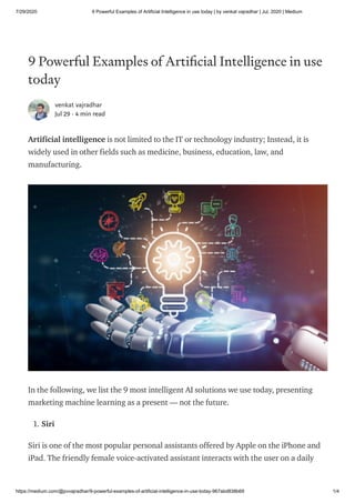 7/29/2020 9 Powerful Examples of Artificial Intelligence in use today | by venkat vajradhar | Jul, 2020 | Medium
https://medium.com/@pvvajradhar/9-powerful-examples-of-artificial-intelligence-in-use-today-967abd838b69 1/4
9 Powerful Examples of Arti cial Intelligence in use
today
venkat vajradhar
Jul 29 · 4 min read
Artificial intelligence is not limited to the IT or technology industry; Instead, it is
widely used in other fields such as medicine, business, education, law, and
manufacturing.
In the following, we list the 9 most intelligent AI solutions we use today, presenting
marketing machine learning as a present — not the future.
1. Siri
Siri is one of the most popular personal assistants offered by Apple on the iPhone and
iPad. The friendly female voice-activated assistant interacts with the user on a daily
 