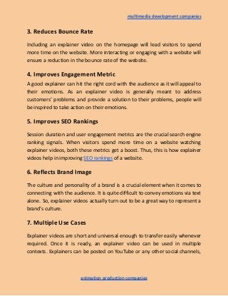 multimedia development companies
3. Reduces Bounce Rate
Including an explainer video on the homepage will lead visitors to spend
more time on the website. More interacting or engaging with a website will
ensure a reduction in the bounce rate of the website.
4. Improves Engagement Metric
A good explainer can hit the right cord with the audience as it will appeal to
their emotions. As an explainer video is generally meant to address
customers’ problems and provide a solution to their problems, people will
be inspired to take action on their emotions.
5. Improves SEO Rankings
Session duration and user engagement metrics are the crucial search engine
ranking signals. When visitors spend more time on a website watching
explainer videos, both these metrics get a boost. Thus, this is how explainer
videos help in improving SEO rankings of a website.
6. Reflects Brand Image
The culture and personality of a brand is a crucial element when it comes to
connecting with the audience. It is quite difficult to convey emotions via text
alone. So, explainer videos actually turn out to be a great way to represent a
brand’s culture.
7. Multiple Use Cases
Explainer videos are short and universal enough to transfer easily whenever
required. Once it is ready, an explainer video can be used in multiple
contexts. Explainers can be posted on YouTube or any other social channels,
animation production companies
 