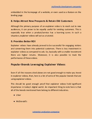 multimedia development companies
embedded in the homepage of a website, or even used as a feature on the
landing page.
8. Helps Attract New Prospects & Retain Old Customers
Although the primary purpose of an explainer video is to reach out to new
audiences, it can prove to be equally useful for existing customers. This is
especially true when a product/service has a learning curve. In such a
situation, explainer videos will act as a tutorial.
9. Provides Better ROI
Explainer videos have already proved to be successful for engaging visitors
and converting them into potential customers. There is less investment in
explainer videos as compared to ads. So, basically with a smaller investment
there are higher returns. Moreover, it is also possible to track the
performance of these videos.
Popular Brands Leveraging Explainer Videos
Even if all the reasons cited above are not good enough to make you invest
in explainer videos, then, here is a list of some of the popular brands that are
using explainer videos.
This should be good enough proof that explainer videos hold significant
importance in today’s digital world. An important thing to note here is that
all of the brands mentioned here belong to different industries.
● Uber
● McDonald’s
animation production companies
 
