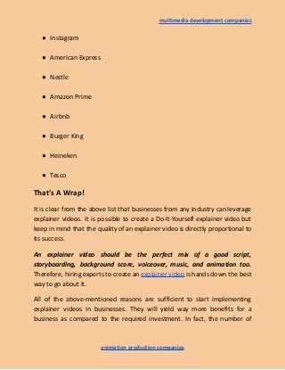 multimedia development companies
● Instagram
● American Express
● Nestle
● Amazon Prime
● Airbnb
● Burger King
● Heineken
● Tesco
That’s A Wrap!
It is clear from the above list that businesses from any industry can leverage
explainer videos. It is possible to create a Do-It-Yourself explainer video but
keep in mind that the quality of an explainer video is directly proportional to
its success.
An explainer video should be the perfect mix of a good script,
storyboarding, background score, voiceover, music, and animation too.
Therefore, hiring experts to create an explainer video is hands down the best
way to go about it.
All of the above-mentioned reasons are sufficient to start implementing
explainer videos in businesses. They will yield way more benefits for a
business as compared to the required investment. In fact, the number of
animation production companies
 
