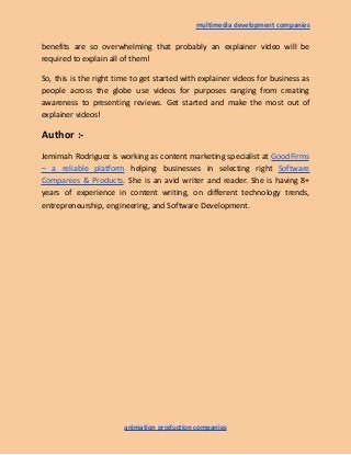 multimedia development companies
benefits are so overwhelming that probably an explainer video will be
required to explain all of them!
So, this is the right time to get started with explainer videos for business as
people across the globe use videos for purposes ranging from creating
awareness to presenting reviews. Get started and make the most out of
explainer videos!
Author :-
Jemimah Rodriguez is working as content marketing specialist at GoodFirms
– a reliable platform helping businesses in selecting right Software
Companies & Products. She is an avid writer and reader. She is having 8+
years of experience in content writing, on different technology trends,
entrepreneurship, engineering, and Software Development.
animation production companies
 