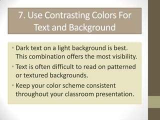 7. Use Contrasting Colors For
      Text and Background
• Dark text on a light background is best.
  This combination offers the most visibility.
• Text is often difficult to read on patterned
  or textured backgrounds.
• Keep your color scheme consistent
  throughout your classroom presentation.
 