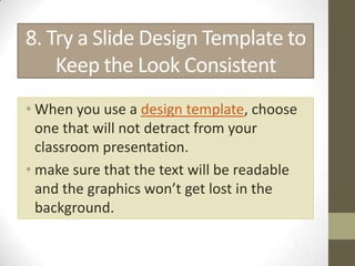 8. Try a Slide Design Template to
    Keep the Look Consistent
• When you use a design template, choose
  one that will not detract from your
  classroom presentation.
• make sure that the text will be readable
  and the graphics won’t get lost in the
  background.
 
