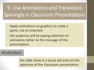9. Use Animations and Transitions
 Sparingly in Classroom Presentations
  • Apply animations to graphics to make a
    point, not to entertain
  • the audience will be paying attention to
    animation rather to the message of the
    presentation.

REMEMBER:
          the slide show is a visual aid and not the
          objective of the classroom presentation.
 