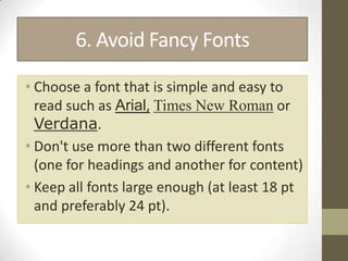6. Avoid Fancy Fonts

• Choose a font that is simple and easy to
  read such as Arial, Times New Roman or
  Verdana.
• Don't use more than two different fonts
  (one for headings and another for content)
• Keep all fonts large enough (at least 18 pt
  and preferably 24 pt).
 