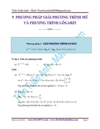 Trần Tuấn Anh – Mail: TranTuanAnh858@gmail.com

------------O0O------------

Phƣơng pháp 1: GIẢI PHƢƠNG TRÌNH CƠ BẢN

a f ( x )  b  f ( x)  log a b ; log a f ( x)  b  f ( x)  ab .

Ví dụ 1. Giải các phƣơng trình:
a) 3x

2

5 x  4

 81

;

b) log 2 (3x  4)  3 .

Giải:
a) 3x

2

5 x  4

 81  x2  5x  4  log3 81  x2  5 x  4  log3 34

x  0
 x2  5x  4  4  x2  5x  0  x( x  5)  0  
.
x  5
Vậy phương trình đã cho có hai nghiệm x = 0 và x = 5.

b) log 2 (3x  4)  3 .

4
.
3
log 2 (3x  4)  3  l3x  4  23  3x  4  8  3x  12  x  4 .

ĐK: 3x  4  0  x 

Vậy phương trình đã cho có nghiệm x = 4.

Sài Gòn, 10/2013

www.MATHVN.com - www.DeThiThuDaiHoc.com

Page 1

 