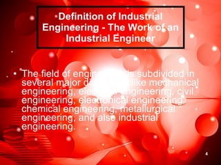 Definition of Industrial Engineering - The Work of an Industrial Engineer The field of engineering is subdivided in several major disciplines like mechanical engineering, electrical engineering, civil engineering, electronical engineering, chemical engineering, metallurgical engineering, and also industrial engineering.  