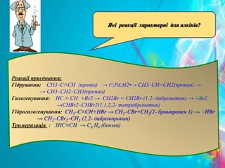 Реакції приєднання:
Гідрування: CH3–C≡CH (пропін) → t°,Pd;H2•→ CH3–CH=CH2(пропен) →
→ CH3–CH2–CH3(пропан)
Галогенування: HC ≡ CH +Br2 → CH2Br = CH2Br (1,2- диброметен) → +Br2
→CHBr2–CHBr2(1,1,2,2- тетраброметан)
Гідрогалогенування: CH3–C≡CH+HBr → CH3–CBr=CH2(2- бромпропен 1) → +HBr
→ CH3–CBr2–CH3 (2,2- дибромпропан)
Тримеризація : 3HC≡CH → С6 Н6 (бензен)
Які реакції характерні для алкінів?
 