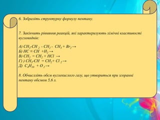 6. Зобразіть структурну формулу пентану.
7. Закінчить рівняння реакцій, які характеризують хімічні властивості
вуглеводнів:
А) СН3-СН 2 - СН2 - СН3 + Br2 →
Б) HC ≡ CH +Н2 →
В) СН2 = СН2 + НСl →
Г) ) СН3-СН = СН2+ Сl 2 →
Д) С4Н10 + О 2 →
8. Обчислліть обєм вуглекислого газу, що утвориться при згоранні
пентану обємом 5,6 л.
 