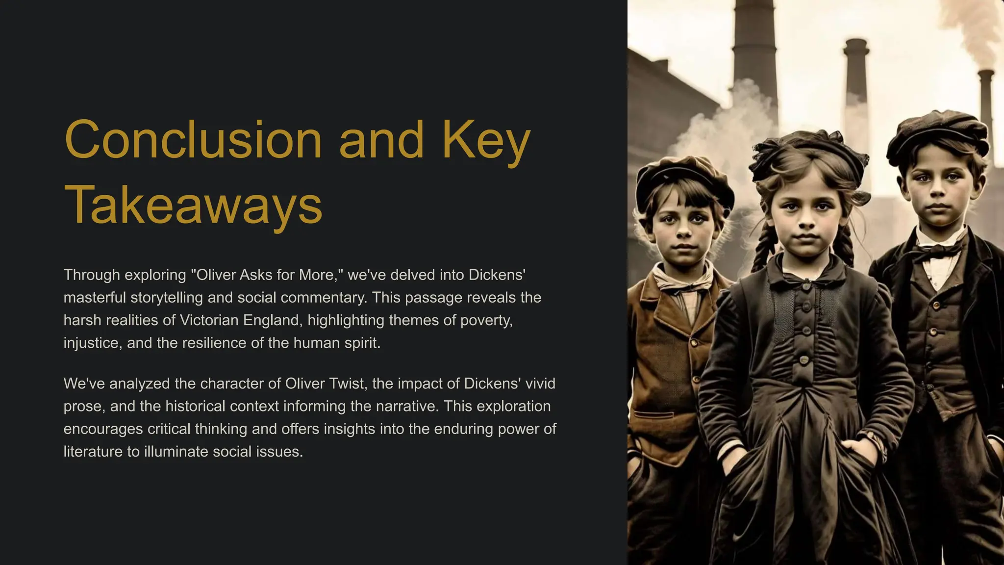 Conclusion and Key
Takeaways
Through exploring "Oliver Asks for More," we've delved into Dickens'
masterful storytelling and social commentary. This passage reveals the
harsh realities of Victorian England, highlighting themes of poverty,
injustice, and the resilience of the human spirit.
We've analyzed the character of Oliver Twist, the impact of Dickens' vivid
prose, and the historical context informing the narrative. This exploration
encourages critical thinking and offers insights into the enduring power of
literature to illuminate social issues.
 