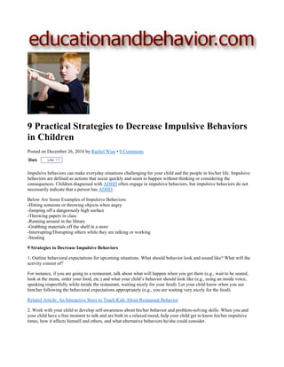 9 Practical Strategies to Decrease Impulsive Behaviors
in Children
Posted on December 26, 2016 by Rachel Wise • 0 Comments
Like 111
Impulsive behaviors can make everyday situations challenging for your child and the people in his/her life. Impulsive
behaviors are defined as actions that occur quickly and seem to happen without thinking or considering the
consequences. Children diagnosed with ADHD often engage in impulsive behaviors, but impulsive behaviors do not
necessarily indicate that a person has ADHD.
Below Are Some Examples of Impulsive Behaviors:
-Hitting someone or throwing objects when angry
-Jumping off a dangerously high surface
-Throwing papers in class
-Running around in the library
-Grabbing materials off the shelf in a store
-Interrupting/Disrupting others while they are talking or working
-Stealing
9 Strategies to Decrease Impulsive Behaviors
1. Outline behavioral expectations for upcoming situations. What should behavior look and sound like? What will the
activity consist of?
For instance, if you are going to a restaurant, talk about what will happen when you get there (e.g., wait to be seated,
look at the menu, order your food, etc.) and what your child’s behavior should look like (e.g., using an inside voice,
speaking respectfully while inside the restaurant, waiting nicely for your food). Let your child know when you see
him/her following the behavioral expectations appropriately (e.g., you are waiting very nicely for the food).
Related Article: An Interactive Story to Teach Kids About Restaurant Behavior
2. Work with your child to develop self-awareness about his/her behavior and problem-solving skills. When you and
your child have a free moment to talk and are both in a relaxed mood, help your child get to know his/her impulsive
times, how it affects himself and others, and what alternative behaviors he/she could consider.
 