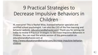 9 Practical Strategies to
Decrease Impulsive Behaviors in
Children
Hi, everyone! This is Rachel Wise, licensed behavior specialist and
certified school psychologist. I am also the CEO of the free learning and
behavior website, educationandbehavior.com! Thank you for joining me
today to review 9 Practical Strategies to Decrease Impulsive Behaviors in
Children. You can read the article version of this presentation on
educationandbehavior.com at
http://www.educationandbehavior.com/decrease-impulsive-behavior-
children
 
